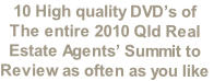 10 High quality DVD’s of 
The entire 2010 Qld Real
Estate Agents’ Summit to
Review as often as you like